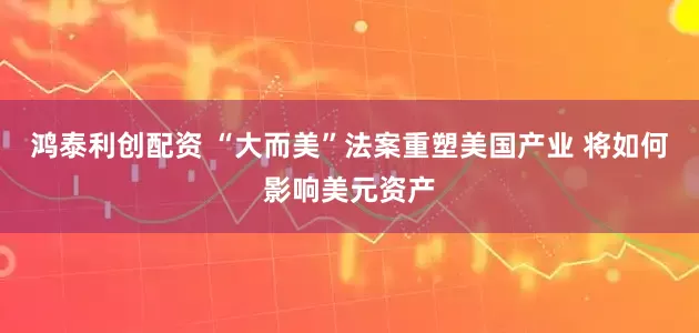鸿泰利创配资 “大而美”法案重塑美国产业 将如何影响美元资产