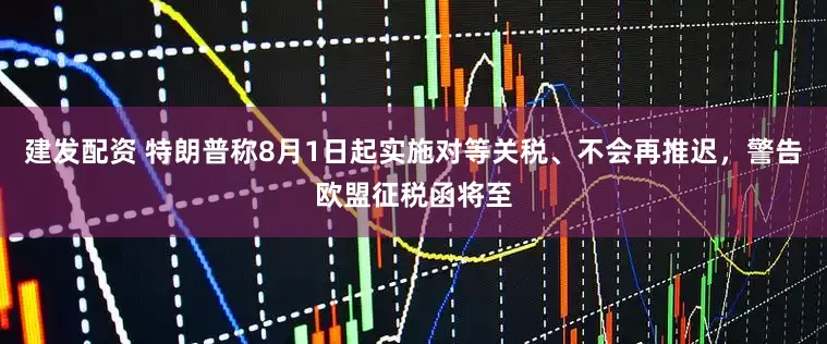 建发配资 特朗普称8月1日起实施对等关税、不会再推迟，警告欧盟征税函将至
