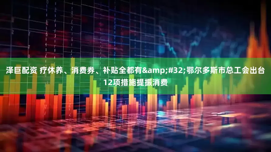 泽巨配资 疗休养、消费券、补贴全都有 鄂尔多斯市总工会出台12项措施提振消费