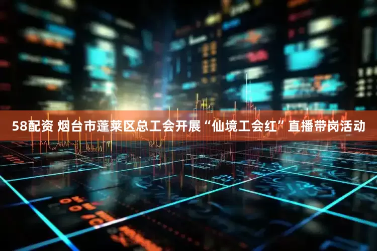 58配资 烟台市蓬莱区总工会开展“仙境工会红”直播带岗活动