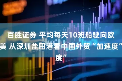百胜证券 平均每天10班船驶向欧美 从深圳盐田港看中国外贸“加速度”