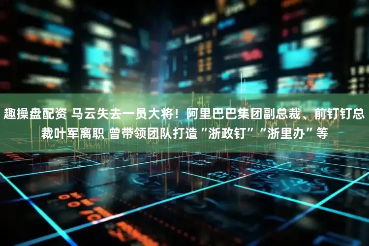 趣操盘配资 马云失去一员大将！阿里巴巴集团副总裁、前钉钉总裁叶军离职 曾带领团队打造“浙政钉”“浙里办”等