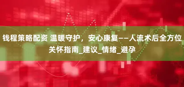 钱程策略配资 温暖守护，安心康复——人流术后全方位关怀指南_建议_情绪_避孕