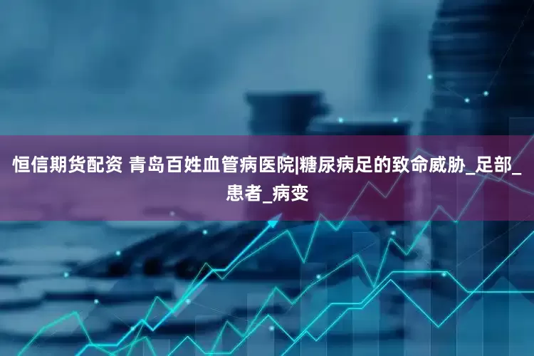 恒信期货配资 青岛百姓血管病医院|糖尿病足的致命威胁_足部_患者_病变
