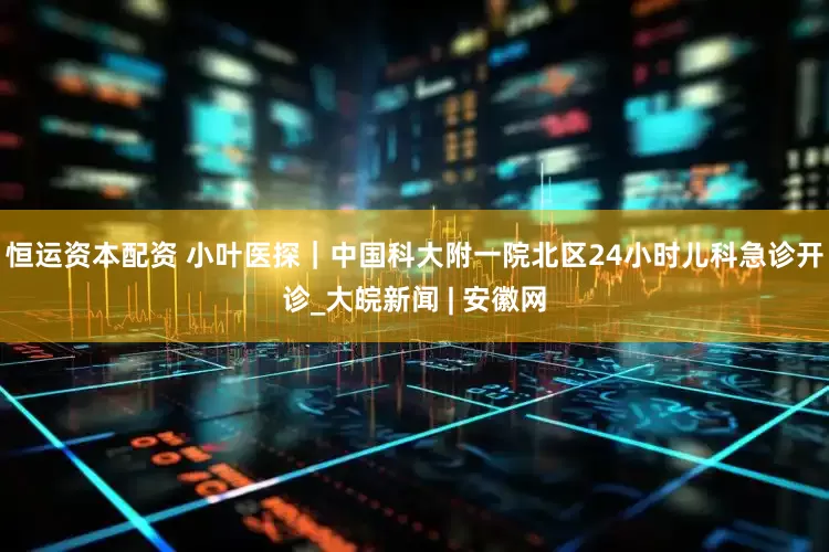 恒运资本配资 小叶医探｜中国科大附一院北区24小时儿科急诊开诊_大皖新闻 | 安徽网