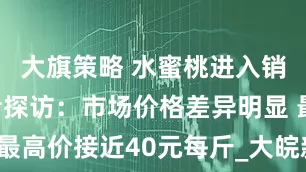 大旗策略 ﻿水蜜桃进入销售旺季 记者探访：市场价格差异明显 最高价接近40元每斤_大皖新闻 | 安徽网
