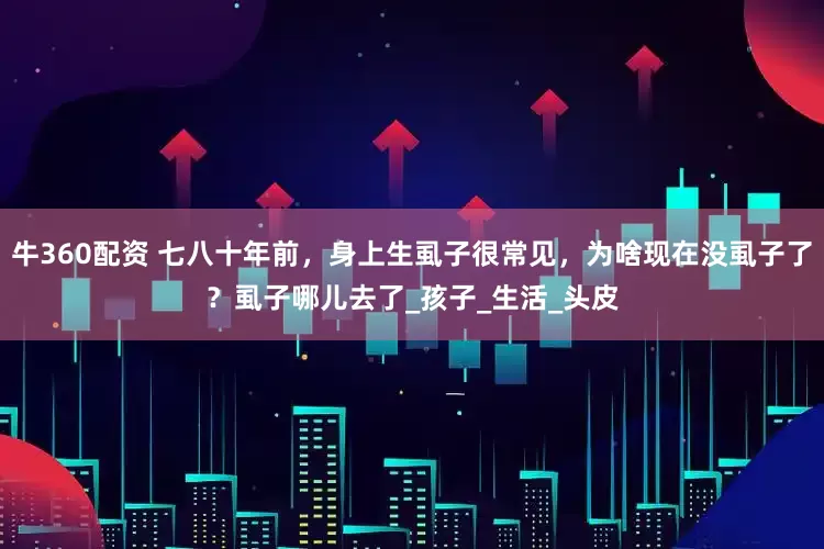 牛360配资 七八十年前，身上生虱子很常见，为啥现在没虱子了？虱子哪儿去了_孩子_生活_头皮