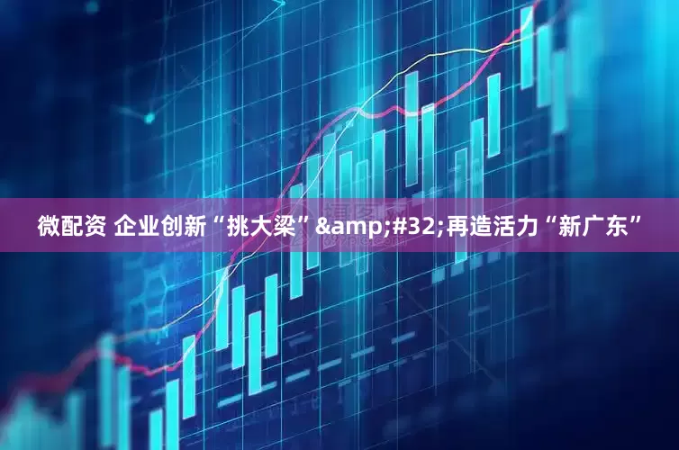 微配资 企业创新“挑大梁” 再造活力“新广东”