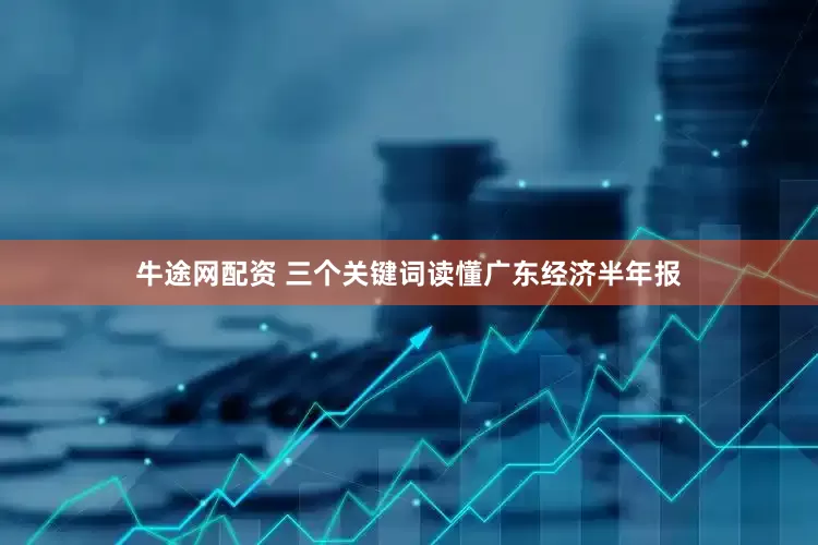 牛途网配资 三个关键词读懂广东经济半年报