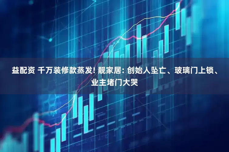 益配资 千万装修款蒸发! 靓家居: 创始人坠亡、玻璃门上锁、业主堵门大哭