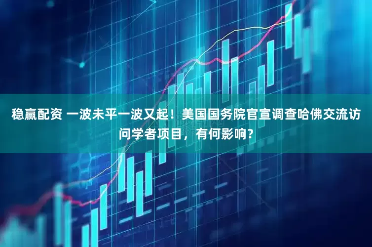 稳赢配资 一波未平一波又起！美国国务院官宣调查哈佛交流访问学者项目，有何影响？