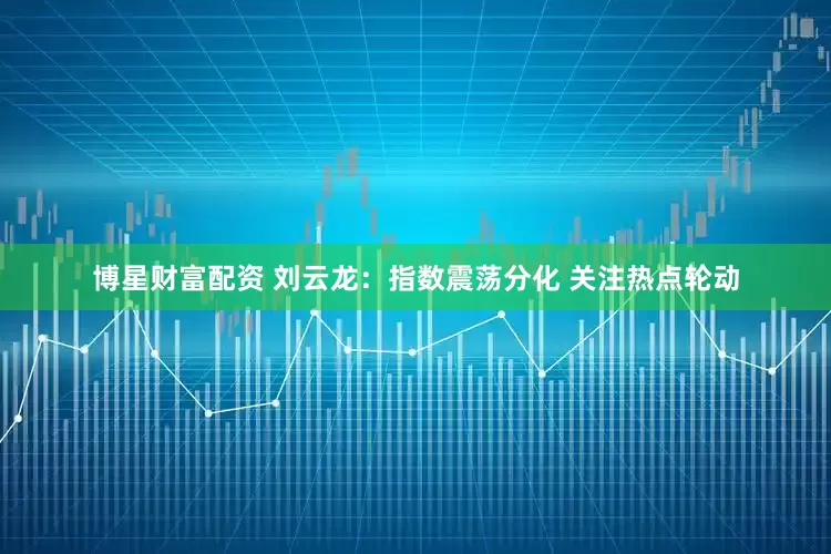 博星财富配资 刘云龙：指数震荡分化 关注热点轮动