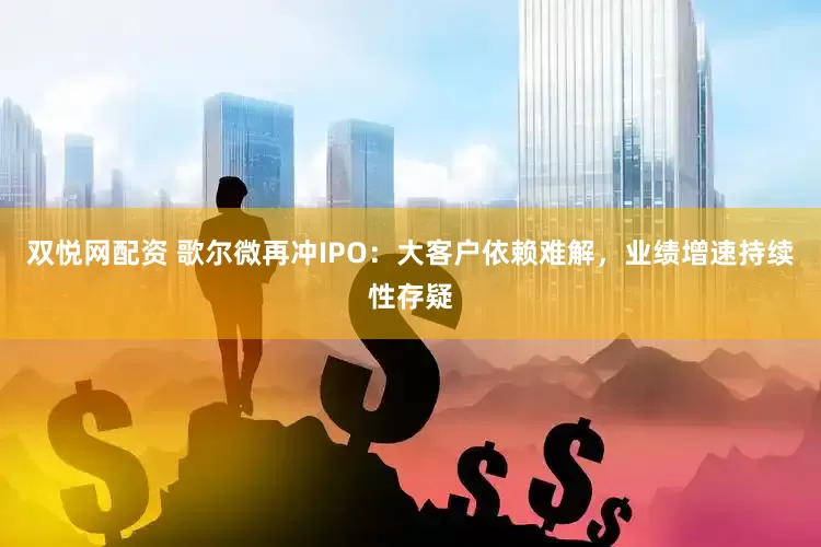 双悦网配资 歌尔微再冲IPO：大客户依赖难解，业绩增速持续性存疑