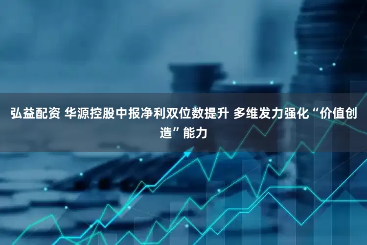 弘益配资 华源控股中报净利双位数提升 多维发力强化“价值创造”能力