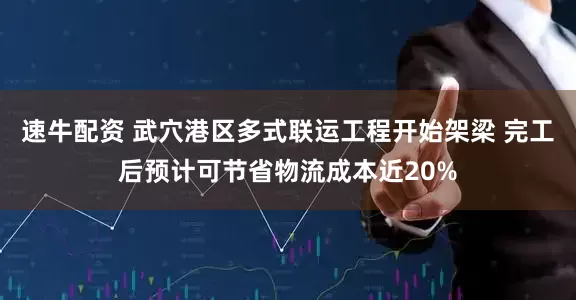 速牛配资 武穴港区多式联运工程开始架梁 完工后预计可节省物流成本近20%