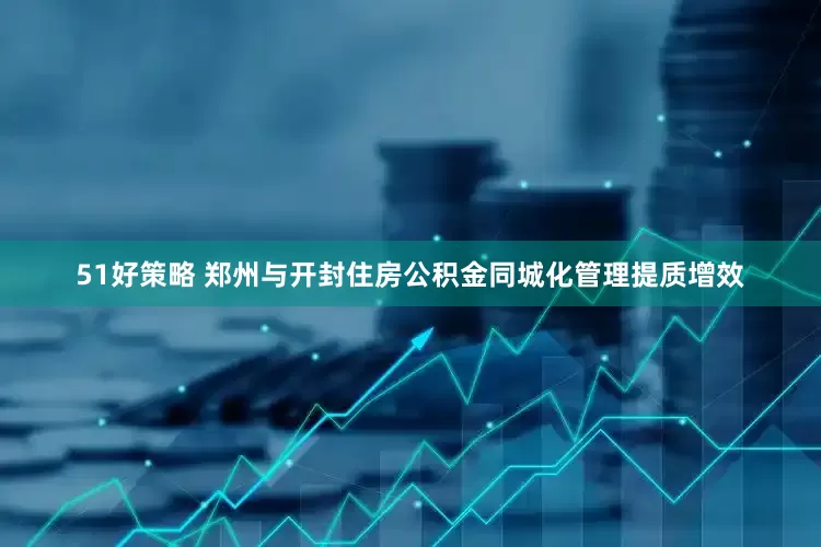 51好策略 郑州与开封住房公积金同城化管理提质增效