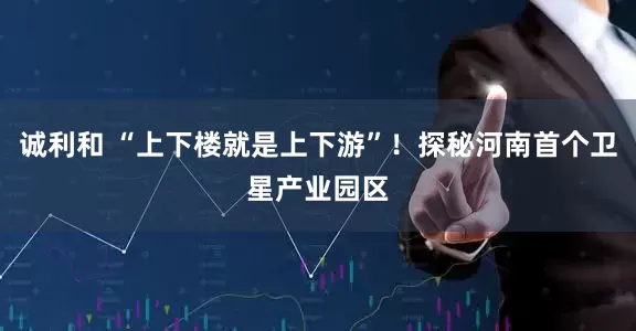 诚利和 “上下楼就是上下游”！探秘河南首个卫星产业园区