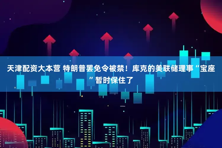 天津配资大本营 特朗普罢免令被禁！库克的美联储理事“宝座”暂时保住了