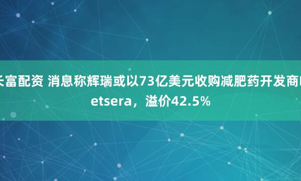 长富配资 消息称辉瑞或以73亿美元收购减肥药开发商Metsera，溢价42.5%