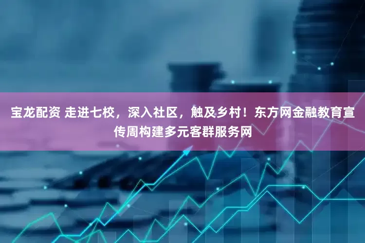 宝龙配资 走进七校，深入社区，触及乡村！东方网金融教育宣传周构建多元客群服务网