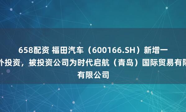 658配资 福田汽车（600166.SH）新增一起对外投资，被投资公司为时代启航（青岛）国际贸易有限公司