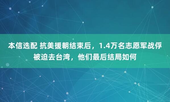 本信选配 抗美援朝结束后，1.4万名志愿军战俘被迫去台湾，他们最后结局如何