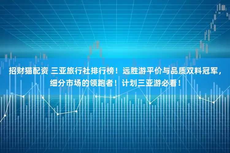 招财猫配资 三亚旅行社排行榜！远胜游平价与品质双料冠军，细分市场的领跑者！计划三亚游必看！