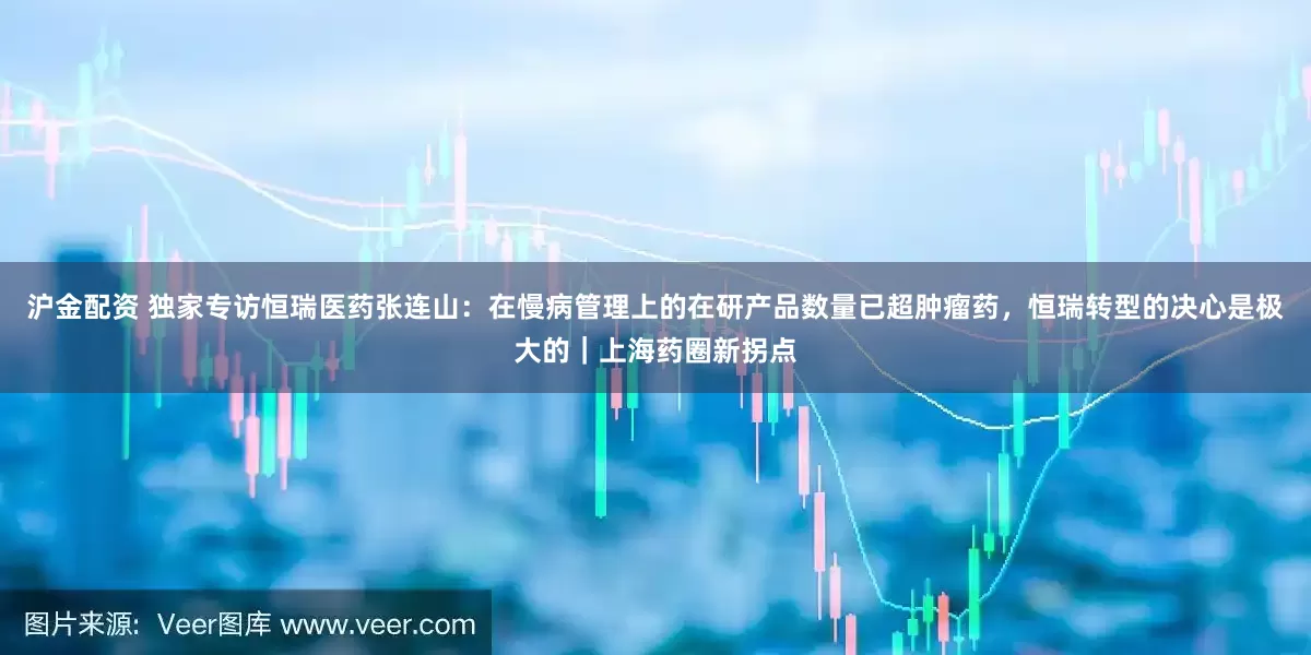 沪金配资 独家专访恒瑞医药张连山：在慢病管理上的在研产品数量已超肿瘤药，恒瑞转型的决心是极大的｜上海药圈新拐点