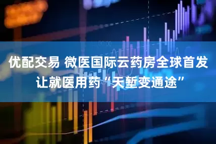优配交易 微医国际云药房全球首发 让就医用药“天堑变通途”