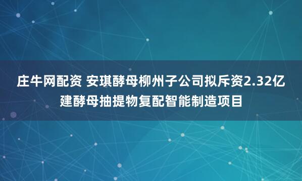 庄牛网配资 安琪酵母柳州子公司拟斥资2.32亿建酵母抽提物复配智能制造项目