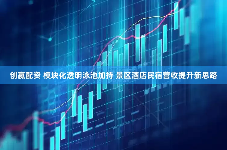 创赢配资 模块化透明泳池加持 景区酒店民宿营收提升新思路