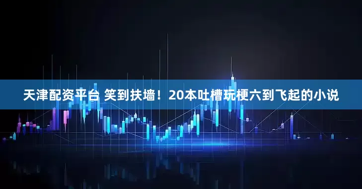 天津配资平台 笑到扶墙！20本吐槽玩梗六到飞起的小说