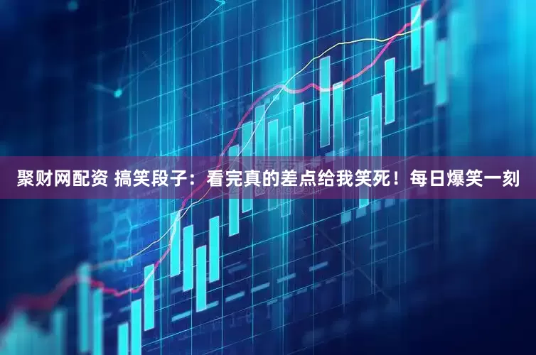 聚财网配资 搞笑段子：看完真的差点给我笑死！每日爆笑一刻
