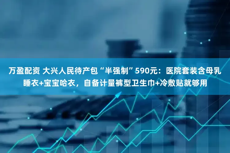 万盈配资 大兴人民待产包“半强制”590元：医院套装含母乳睡衣+宝宝哈衣，自备计量裤型卫生巾+冷敷贴就够用