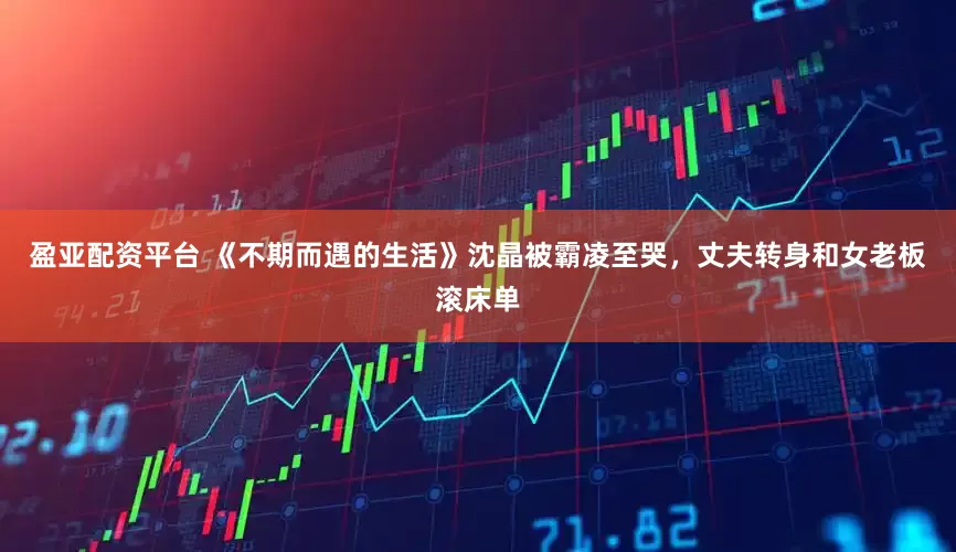 盈亚配资平台 《不期而遇的生活》沈晶被霸凌至哭，丈夫转身和女老板滚床单