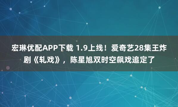 宏琳优配APP下载 1.9上线！爱奇艺28集王炸剧《轧戏》，陈星旭双时空飙戏追定了