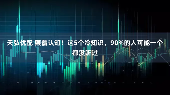 天弘优配 颠覆认知！这5个冷知识，90%的人可能一个都没听过