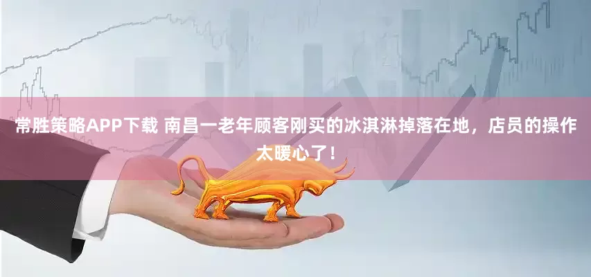 常胜策略APP下载 南昌一老年顾客刚买的冰淇淋掉落在地，店员的操作太暖心了！