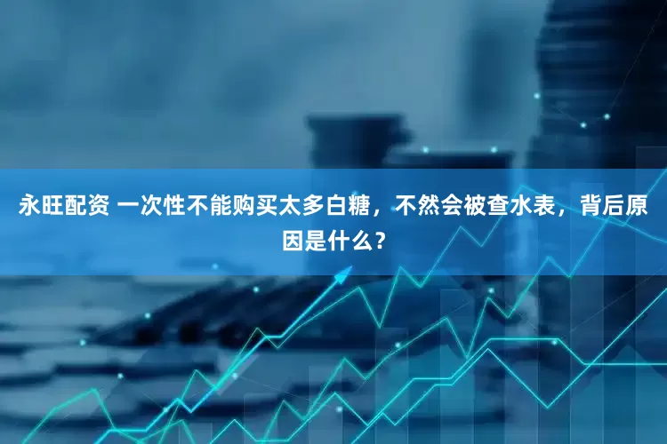 永旺配资 一次性不能购买太多白糖，不然会被查水表，背后原因是什么？