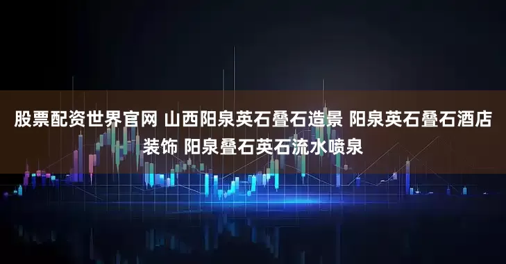 股票配资世界官网 山西阳泉英石叠石造景 阳泉英石叠石酒店装饰 阳泉叠石英石流水喷泉