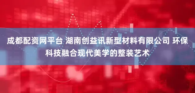 成都配资网平台 湖南创益讯新型材料有限公司 环保科技融合现代美学的整装艺术