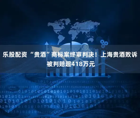 乐股配资 “贵酒”商标案终审判决！上海贵酒败诉 被判赔超418万元
